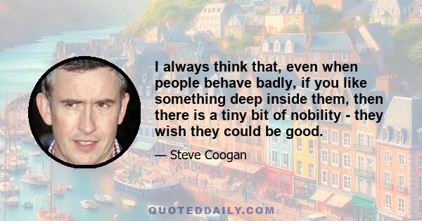 I always think that, even when people behave badly, if you like something deep inside them, then there is a tiny bit of nobility - they wish they could be good.