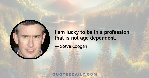 I am lucky to be in a profession that is not age dependent.