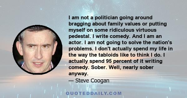 I am not a politician going around bragging about family values or putting myself on some ridiculous virtuous pedestal. I write comedy. And I am an actor. I am not going to solve the nation's problems. I don't actually