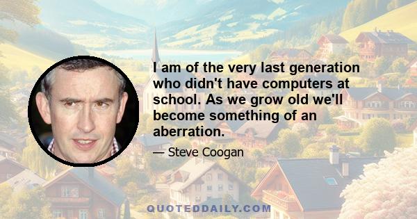 I am of the very last generation who didn't have computers at school. As we grow old we'll become something of an aberration.