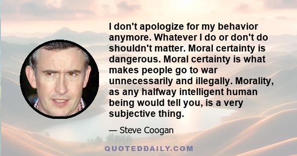 I don't apologize for my behavior anymore. Whatever I do or don't do shouldn't matter. Moral certainty is dangerous. Moral certainty is what makes people go to war unnecessarily and illegally. Morality, as any halfway