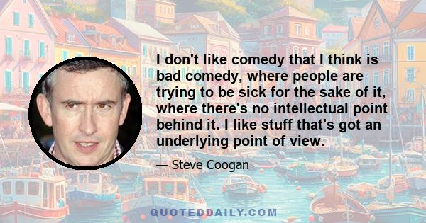 I don't like comedy that I think is bad comedy, where people are trying to be sick for the sake of it, where there's no intellectual point behind it. I like stuff that's got an underlying point of view.