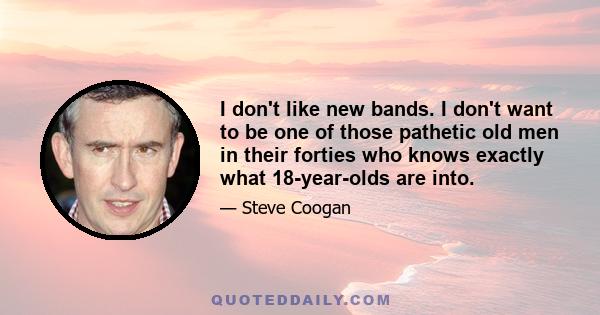 I don't like new bands. I don't want to be one of those pathetic old men in their forties who knows exactly what 18-year-olds are into.