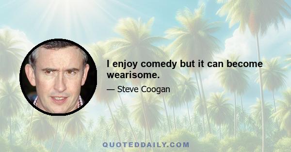 I enjoy comedy but it can become wearisome.