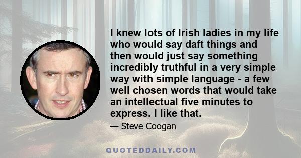 I knew lots of Irish ladies in my life who would say daft things and then would just say something incredibly truthful in a very simple way with simple language - a few well chosen words that would take an intellectual