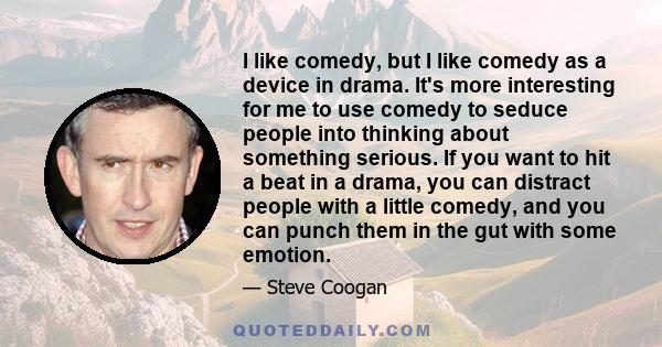 I like comedy, but I like comedy as a device in drama. It's more interesting for me to use comedy to seduce people into thinking about something serious. If you want to hit a beat in a drama, you can distract people