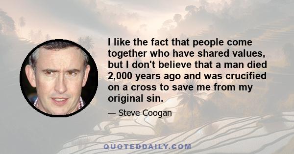 I like the fact that people come together who have shared values, but I don't believe that a man died 2,000 years ago and was crucified on a cross to save me from my original sin.