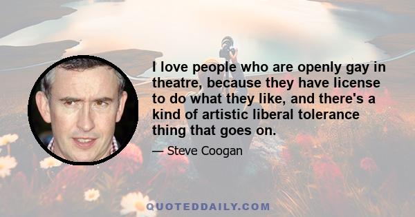 I love people who are openly gay in theatre, because they have license to do what they like, and there's a kind of artistic liberal tolerance thing that goes on.