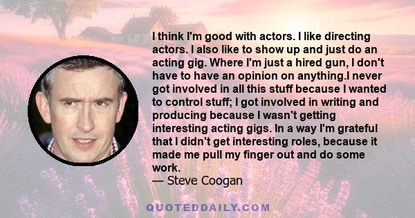 I think I'm good with actors. I like directing actors. I also like to show up and just do an acting gig. Where I'm just a hired gun, I don't have to have an opinion on anything.I never got involved in all this stuff