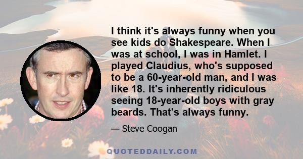 I think it's always funny when you see kids do Shakespeare. When I was at school, I was in Hamlet. I played Claudius, who's supposed to be a 60-year-old man, and I was like 18. It's inherently ridiculous seeing