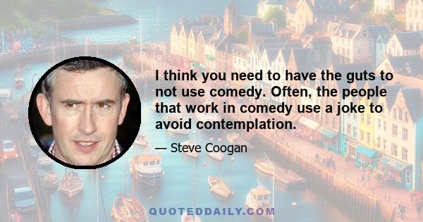 I think you need to have the guts to not use comedy. Often, the people that work in comedy use a joke to avoid contemplation.