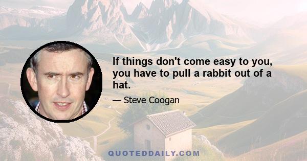 If things don't come easy to you, you have to pull a rabbit out of a hat.