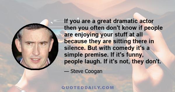 If you are a great dramatic actor then you often don't know if people are enjoying your stuff at all because they are sitting there in silence. But with comedy it's a simple premise. If it's funny, people laugh. If it's 