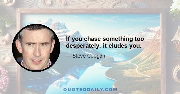 If you chase something too desperately, it eludes you.