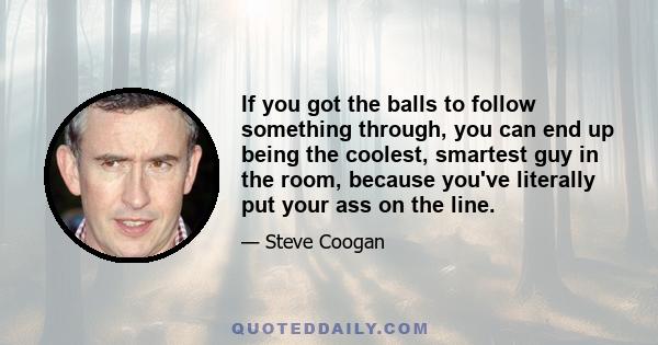 If you got the balls to follow something through, you can end up being the coolest, smartest guy in the room, because you've literally put your ass on the line.