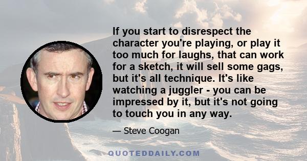 If you start to disrespect the character you're playing, or play it too much for laughs, that can work for a sketch, it will sell some gags, but it's all technique. It's like watching a juggler - you can be impressed by 