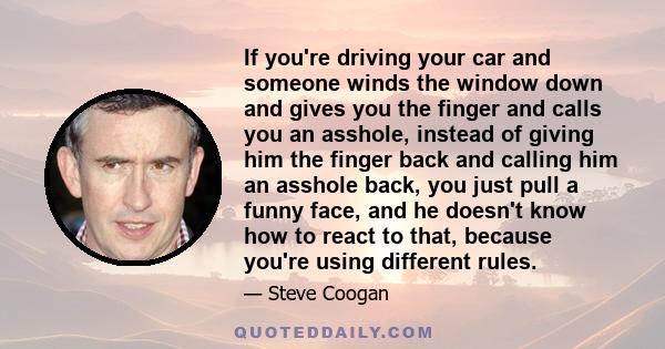 If you're driving your car and someone winds the window down and gives you the finger and calls you an asshole, instead of giving him the finger back and calling him an asshole back, you just pull a funny face, and he