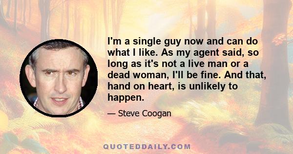 I'm a single guy now and can do what I like. As my agent said, so long as it's not a live man or a dead woman, I'll be fine. And that, hand on heart, is unlikely to happen.