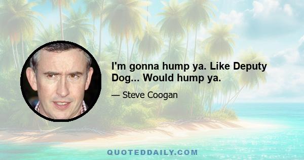 I'm gonna hump ya. Like Deputy Dog... Would hump ya.