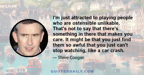 I'm just attracted to playing people who are ostensible unlikable. That's not to say that there's something in there that makes you care. It might be that you just find them so awful that you just can't stop watching,