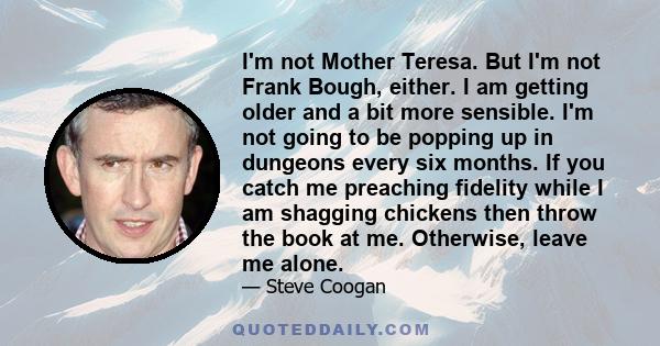 I'm not Mother Teresa. But I'm not Frank Bough, either. I am getting older and a bit more sensible. I'm not going to be popping up in dungeons every six months. If you catch me preaching fidelity while I am shagging