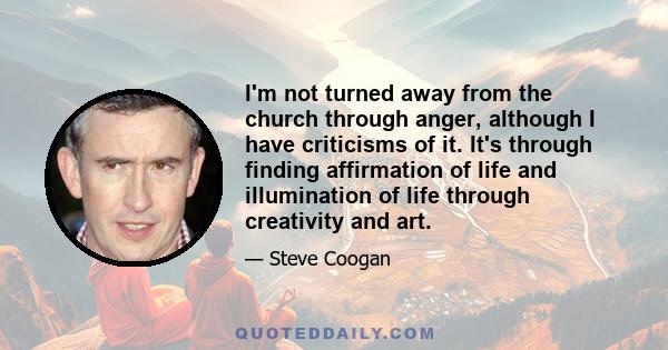 I'm not turned away from the church through anger, although I have criticisms of it. It's through finding affirmation of life and illumination of life through creativity and art.