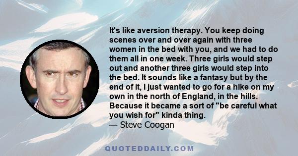 It's like aversion therapy. You keep doing scenes over and over again with three women in the bed with you, and we had to do them all in one week. Three girls would step out and another three girls would step into the