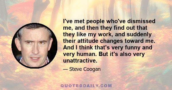 I've met people who've dismissed me, and then they find out that they like my work, and suddenly their attitude changes toward me. And I think that's very funny and very human. But it's also very unattractive.