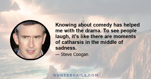 Knowing about comedy has helped me with the drama. To see people laugh, it's like there are moments of catharsis in the middle of sadness.