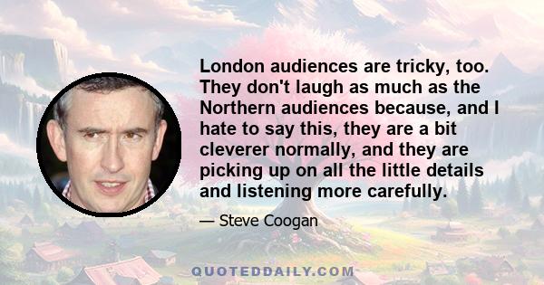 London audiences are tricky, too. They don't laugh as much as the Northern audiences because, and I hate to say this, they are a bit cleverer normally, and they are picking up on all the little details and listening