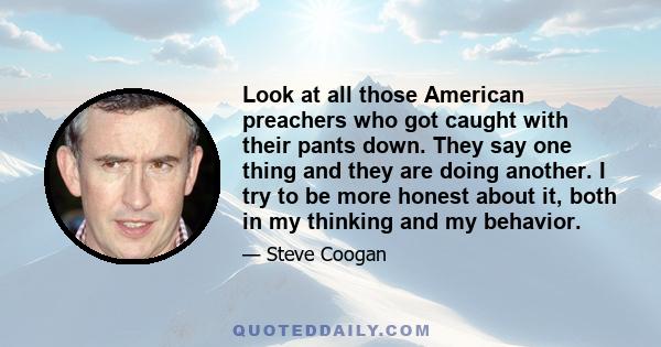 Look at all those American preachers who got caught with their pants down. They say one thing and they are doing another. I try to be more honest about it, both in my thinking and my behavior.