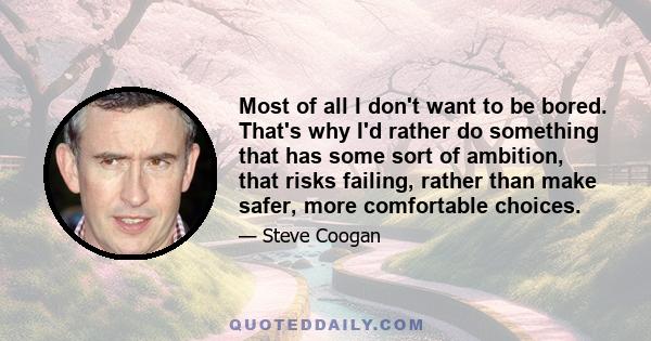 Most of all I don't want to be bored. That's why I'd rather do something that has some sort of ambition, that risks failing, rather than make safer, more comfortable choices.