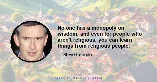 No one has a monopoly on wisdom, and even for people who aren't religious, you can learn things from religious people.