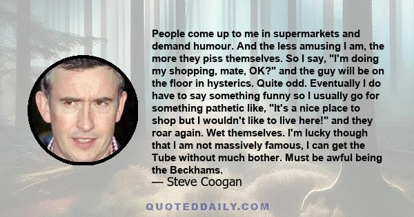 People come up to me in supermarkets and demand humour. And the less amusing I am, the more they piss themselves. So I say, I'm doing my shopping, mate, OK? and the guy will be on the floor in hysterics. Quite odd.