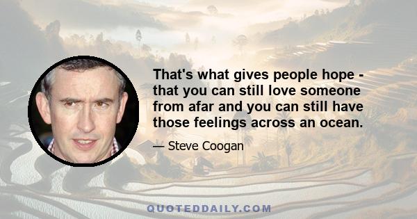 That's what gives people hope - that you can still love someone from afar and you can still have those feelings across an ocean.