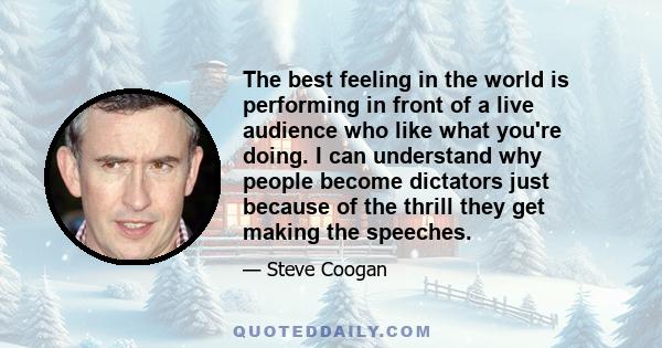 The best feeling in the world is performing in front of a live audience who like what you're doing. I can understand why people become dictators just because of the thrill they get making the speeches.