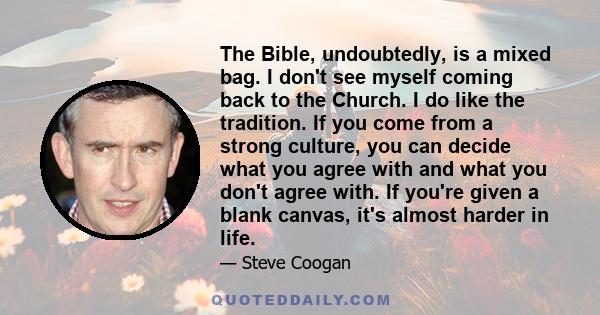 The Bible, undoubtedly, is a mixed bag. I don't see myself coming back to the Church. I do like the tradition. If you come from a strong culture, you can decide what you agree with and what you don't agree with. If