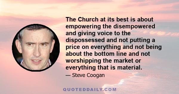 The Church at its best is about empowering the disempowered and giving voice to the dispossessed and not putting a price on everything and not being about the bottom line and not worshipping the market or everything