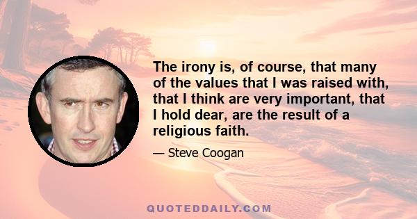 The irony is, of course, that many of the values that I was raised with, that I think are very important, that I hold dear, are the result of a religious faith.