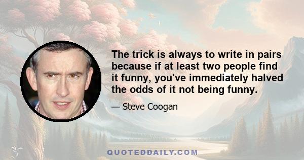 The trick is always to write in pairs because if at least two people find it funny, you've immediately halved the odds of it not being funny.