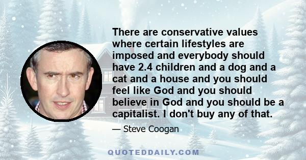 There are conservative values where certain lifestyles are imposed and everybody should have 2.4 children and a dog and a cat and a house and you should feel like God and you should believe in God and you should be a