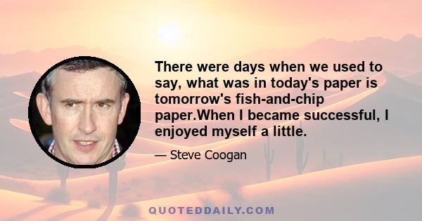 There were days when we used to say, what was in today's paper is tomorrow's fish-and-chip paper.When I became successful, I enjoyed myself a little.