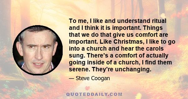 To me, I like and understand ritual and I think it is important. Things that we do that give us comfort are important. Like Christmas, I like to go into a church and hear the carols sung. There's a comfort of actually