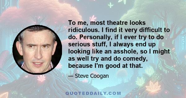 To me, most theatre looks ridiculous. I find it very difficult to do. Personally, if I ever try to do serious stuff, I always end up looking like an asshole, so I might as well try and do comedy, because I'm good at