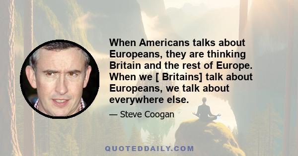 When Americans talks about Europeans, they are thinking Britain and the rest of Europe. When we [ Britains] talk about Europeans, we talk about everywhere else.