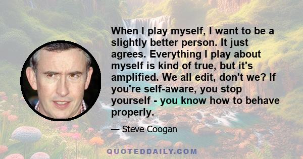 When I play myself, I want to be a slightly better person. It just agrees. Everything I play about myself is kind of true, but it's amplified. We all edit, don't we? If you're self-aware, you stop yourself - you know