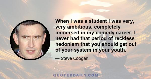 When I was a student I was very, very ambitious, completely immersed in my comedy career. I never had that period of reckless hedonism that you should get out of your system in your youth.