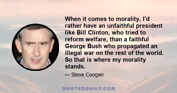 When it comes to morality, I'd rather have an unfaithful president like Bill Clinton, who tried to reform welfare, than a faithful George Bush who propagated an illegal war on the rest of the world. So that is where my