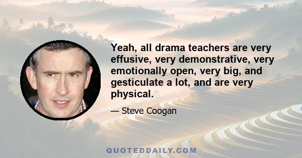 Yeah, all drama teachers are very effusive, very demonstrative, very emotionally open, very big, and gesticulate a lot, and are very physical.