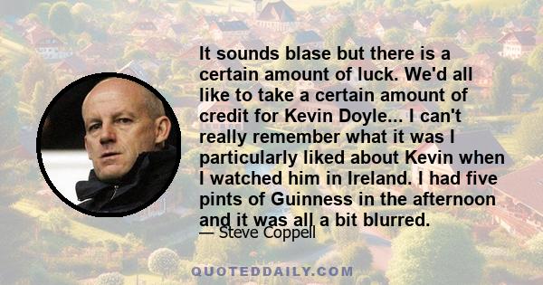 It sounds blase but there is a certain amount of luck. We'd all like to take a certain amount of credit for Kevin Doyle... I can't really remember what it was I particularly liked about Kevin when I watched him in